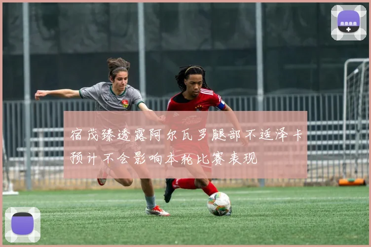 宿茂臻透露阿尔瓦罗腿部不适泽卡预计不会影响本轮比赛表现