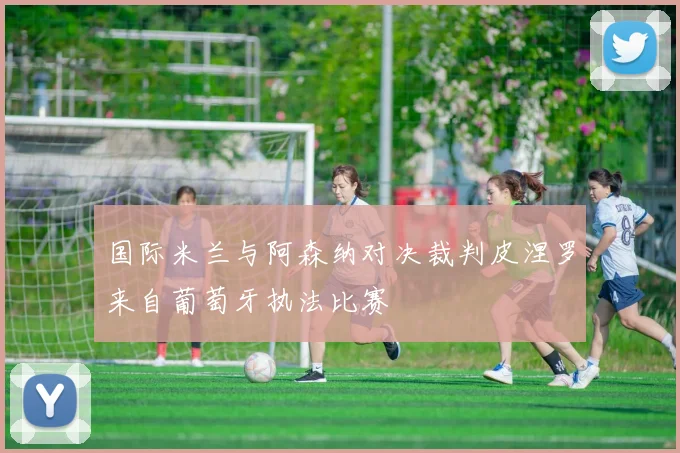 国际米兰与阿森纳对决裁判皮涅罗来自葡萄牙执法比赛