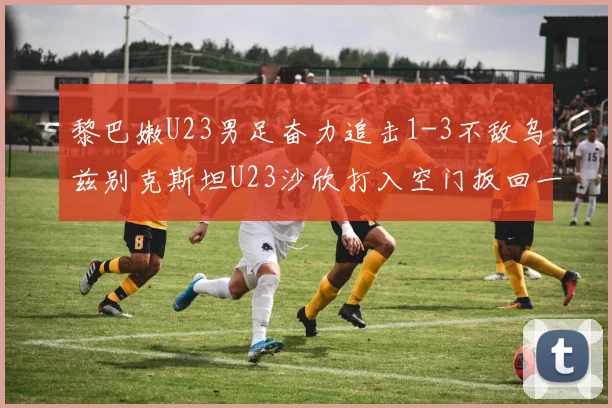 黎巴嫩U23男足奋力追击1-3不敌乌兹别克斯坦U23沙欣打入空门扳回一城