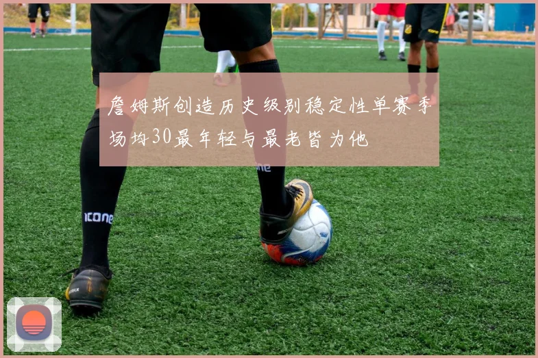 詹姆斯创造历史级别稳定性单赛季场均30最年轻与最老皆为他