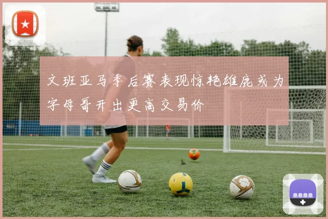 文班亚马季后赛表现惊艳雄鹿或为字母哥开出更高交易价