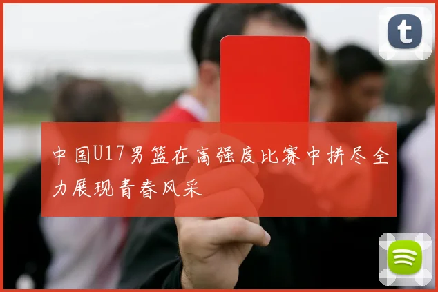 中国U17男篮在高强度比赛中拼尽全力展现青春风采