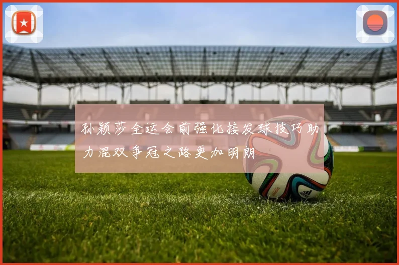 孙颖莎全运会前强化接发球技巧助力混双争冠之路更加明朗