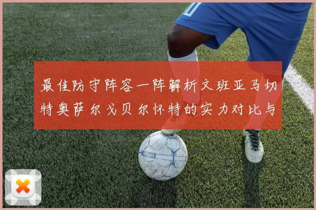 最佳防守阵容一阵解析文班亚马切特奥萨尔戈贝尔怀特的实力对比与展望