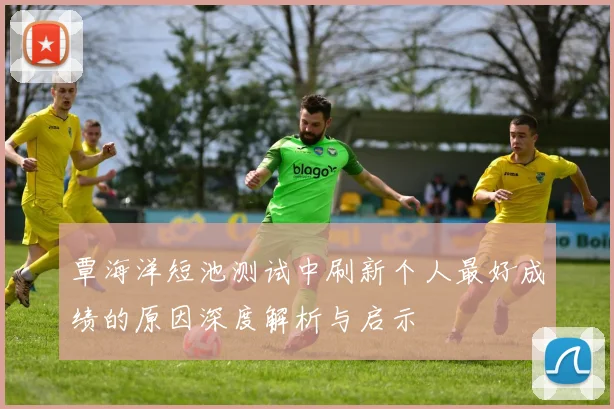 覃海洋短池测试中刷新个人最好成绩的原因深度解析与启示