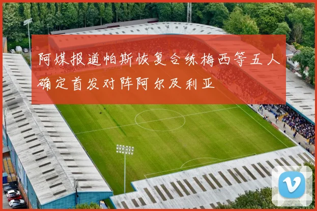 阿媒报道帕斯恢复合练梅西等五人确定首发对阵阿尔及利亚