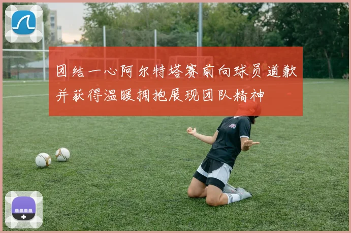 团结一心阿尔特塔赛前向球员道歉并获得温暖拥抱展现团队精神