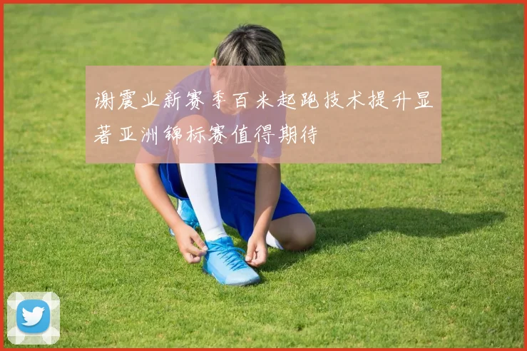 谢震业新赛季百米起跑技术提升显著亚洲锦标赛值得期待