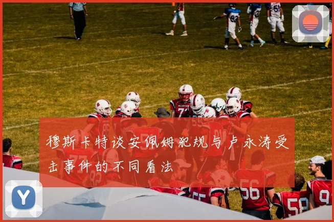 穆斯卡特谈安佩姆犯规与卢永涛受击事件的不同看法