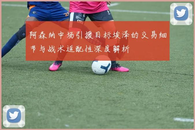 阿森纳中场引援目标埃泽的交易细节与战术适配性深度解析