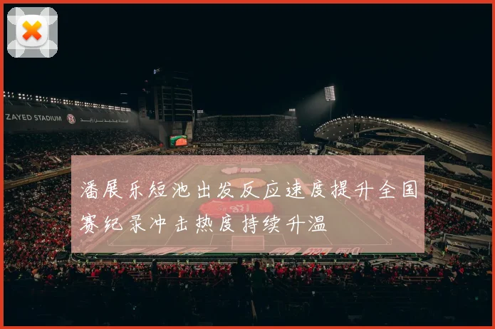 潘展乐短池出发反应速度提升全国赛纪录冲击热度持续升温