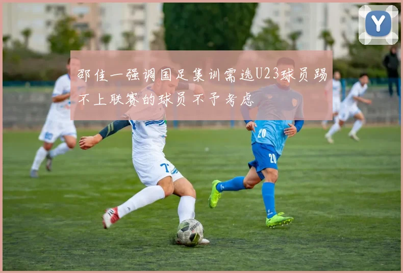 邵佳一强调国足集训需选U23球员踢不上联赛的球员不予考虑