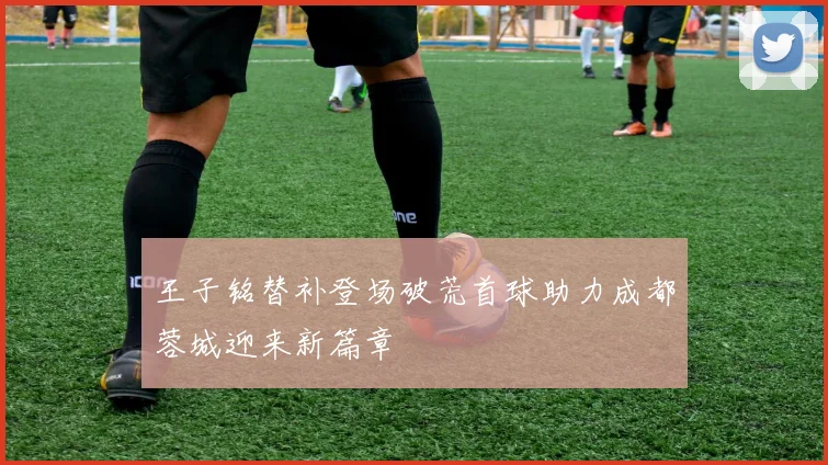 王子铭替补登场破荒首球助力成都蓉城迎来新篇章