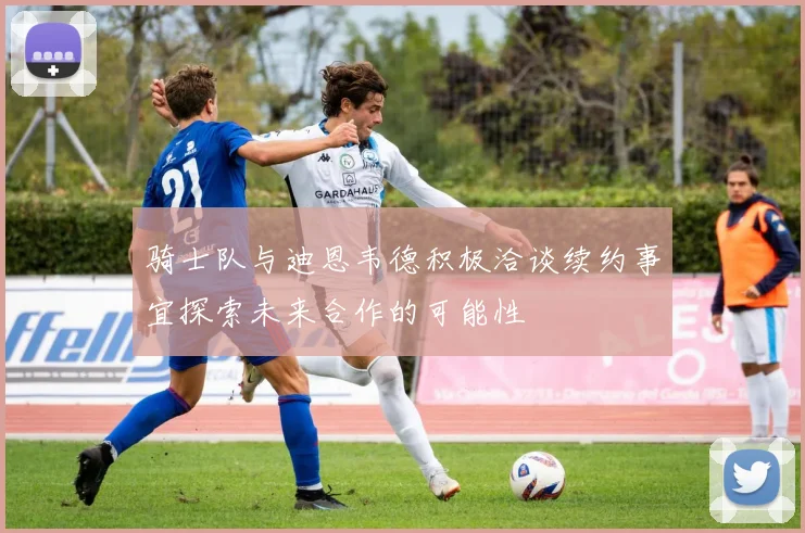 骑士队与迪恩韦德积极洽谈续约事宜探索未来合作的可能性