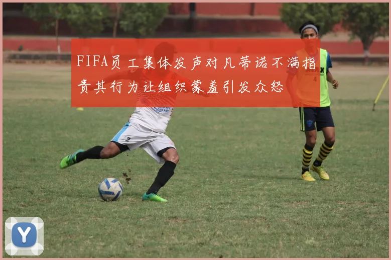 FIFA员工集体发声对凡蒂诺不满指责其行为让组织蒙羞引发众怒