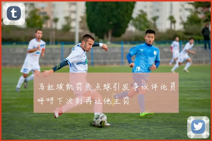 马杜埃凯罚失点球引发争议评论员呼吁下次别再让他主罚