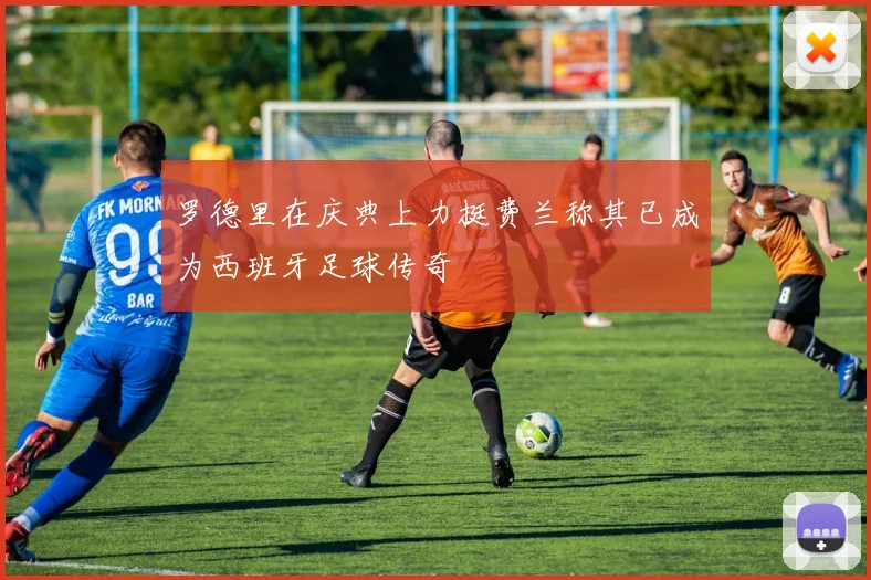 罗德里在庆典上力挺费兰称其已成为西班牙足球传奇