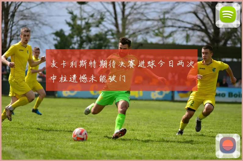 麦卡利斯特期待决赛进球今日两次中柱遗憾未能破门