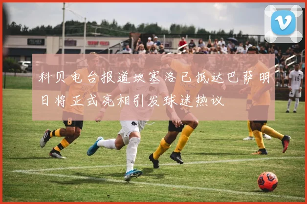 科贝电台报道坎塞洛已抵达巴萨明日将正式亮相引发球迷热议