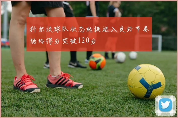 科尔谈球队状态轮换进入良好节奏场均得分突破120分