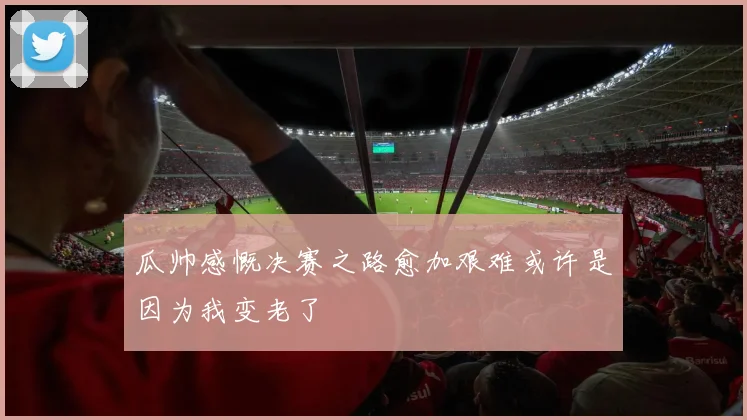 瓜帅感慨决赛之路愈加艰难或许是因为我变老了