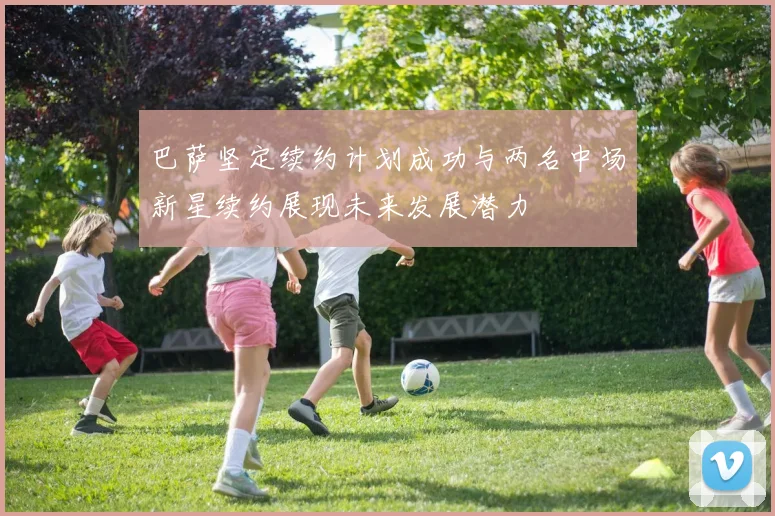 巴萨坚定续约计划成功与两名中场新星续约展现未来发展潜力
