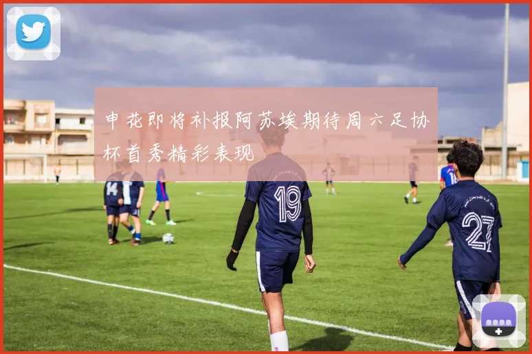 申花即将补报阿苏埃期待周六足协杯首秀精彩表现