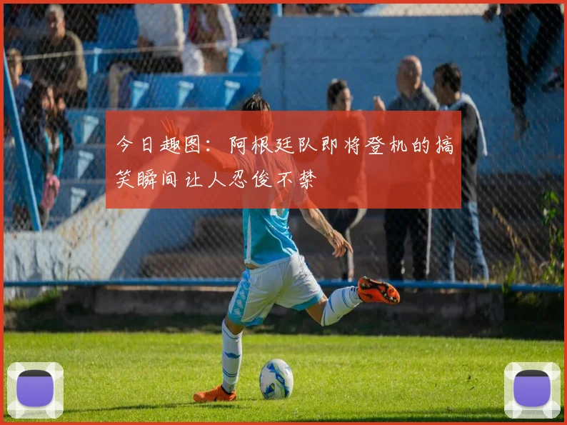今日趣图：阿根廷队即将登机的搞笑瞬间让人忍俊不禁