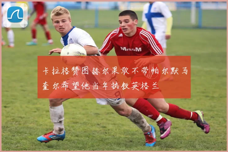 卡拉格赞图赫尔果敢不带帕尔默马奎尔希望他当年执教英格兰